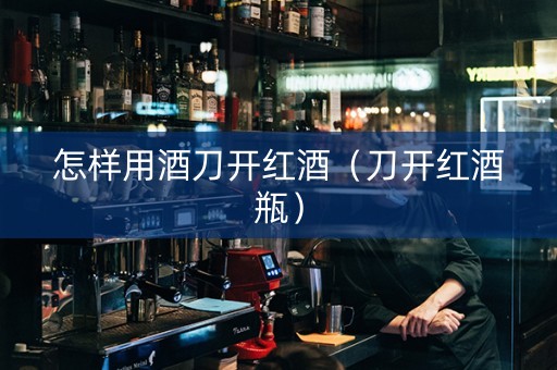 怎样用酒刀开红酒（刀开红酒瓶）