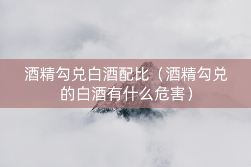酒精勾兑白酒配比（酒精勾兑的白酒有什么危害）