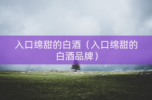 入口绵甜的白酒(入口绵甜的白酒品牌) 入口绵甜的白酒(入口绵甜的白酒品牌)
