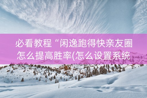 必看教程“闲逸跑得快亲友圈怎么提高胜率(怎么设置系统给你好牌) 必看教程“闲逸跑得快亲友圈怎么提高胜率(怎么设置系统给你好牌)