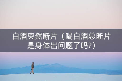 白酒突然断片（喝白酒总断片是身体出问题了吗?）