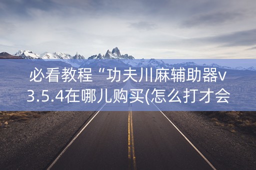 必看教程“功夫川麻辅助器v3.5.4在哪儿购买(怎么打才会赢) 必看教程“功夫川麻辅助器v3.5.4在哪儿购买(怎么打才会赢)