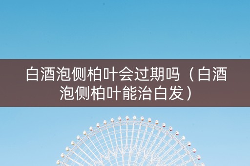 白酒泡侧柏叶会过期吗（白酒泡侧柏叶能治白发）