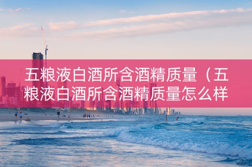 五粮液白酒所含酒精质量(五粮液白酒所含酒精质量怎么样) 五粮液白酒所含酒精质量(五粮液白酒所含酒精质量怎么样)