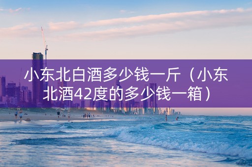 小东北白酒多少钱一斤（小东北酒42度的多少钱一箱）
