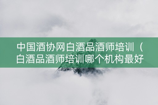 中国酒协网白酒品酒师培训（白酒品酒师培训哪个机构最好）