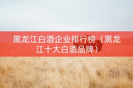 黑龙江白酒企业排行榜（黑龙江十大白酒品牌）