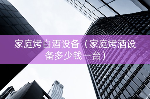 家庭烤白酒设备（家庭烤酒设备多少钱一台）