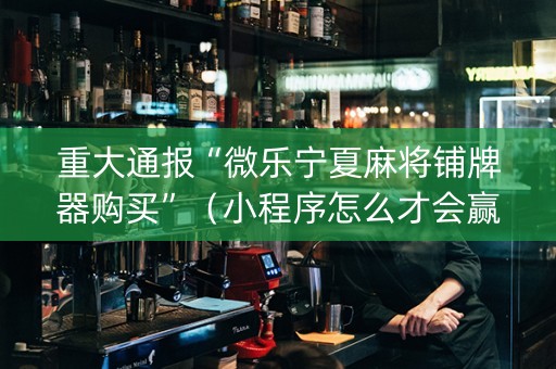 重大通报“微乐宁夏麻将铺牌器购买”（小程序怎么才会赢)