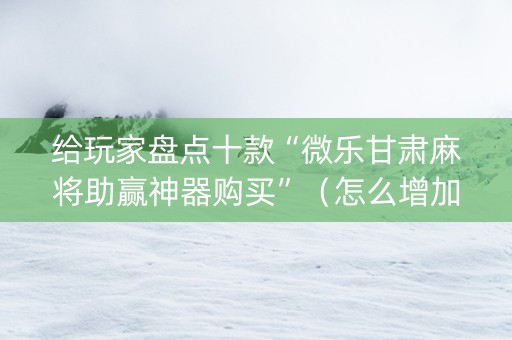 给玩家盘点十款“微乐甘肃麻将助赢神器购买”（怎么增加胜率)