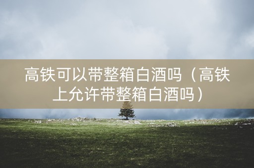 高铁可以带整箱白酒吗（高铁上允许带整箱白酒吗）