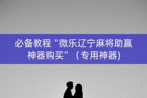 必备教程“微乐辽宁麻将助赢神器购买”（专用神器)