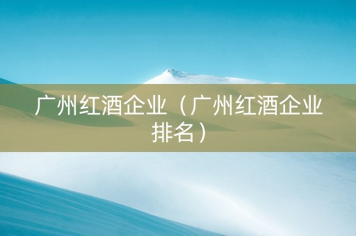 广州红酒企业（广州红酒企业排名）