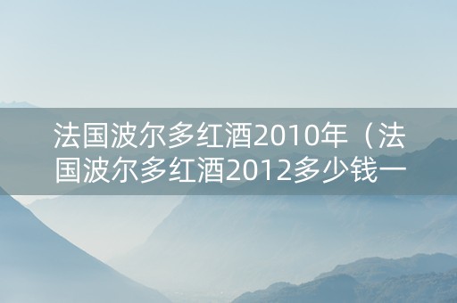 法国波尔多红酒2010年（法国波尔多红酒2012多少钱一瓶）