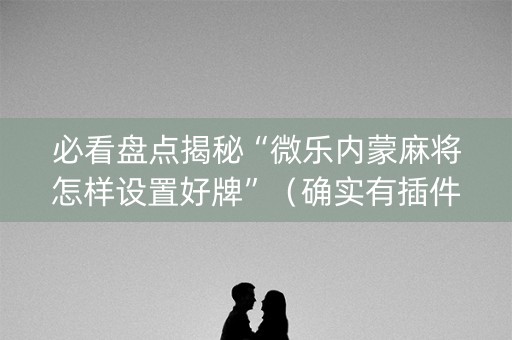 必看盘点揭秘“微乐内蒙麻将怎样设置好牌”（确实有插件吗)