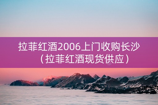 拉菲红酒2006上门收购长沙（拉菲红酒现货供应）