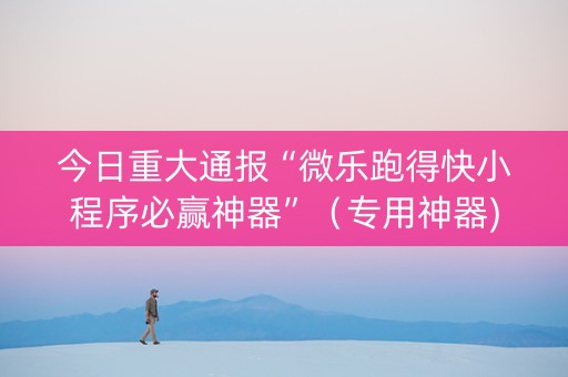 今日重大通报“微乐跑得快小程序必赢神器”（专用神器)