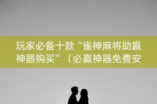 玩家必备十款“雀神麻将助赢神器购买”（必赢神器免费安装)