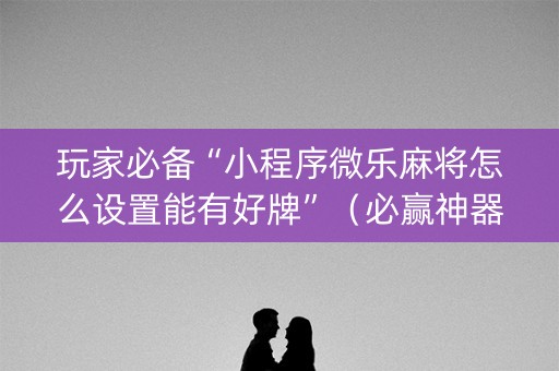 玩家必备“小程序微乐麻将怎么设置能有好牌”（必赢神器辅助器)