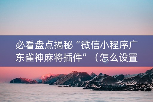 必看盘点揭秘“微信小程序广东雀神麻将插件”（怎么设置才能赢)