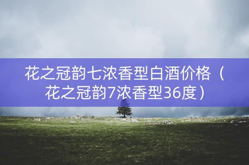 花之冠韵七浓香型白酒价格（花之冠韵7浓香型36度）
