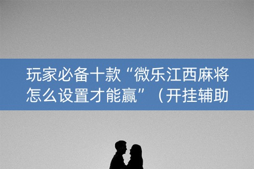 玩家必备十款“微乐江西麻将怎么设置才能赢”（开挂辅助脚本)
