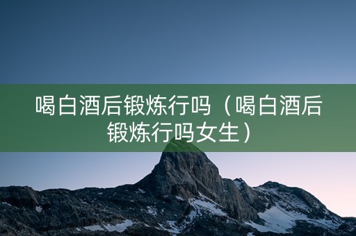 喝白酒后锻炼行吗（喝白酒后锻炼行吗女生）