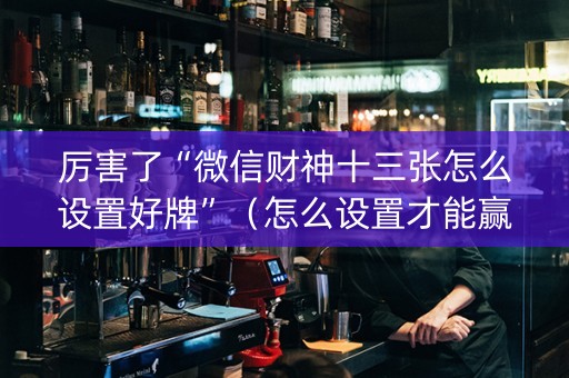 厉害了“微信财神十三张怎么设置好牌”（怎么设置才能赢)