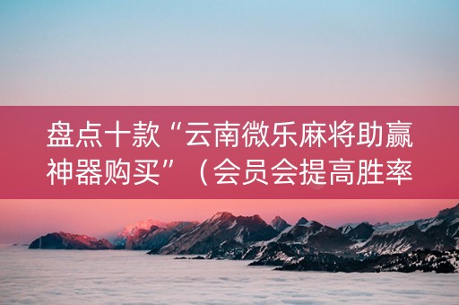 盘点十款“云南微乐麻将助赢神器购买”（会员会提高胜率吗)
