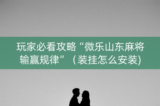 玩家必看攻略“微乐山东麻将输赢规律”（装挂怎么安装)