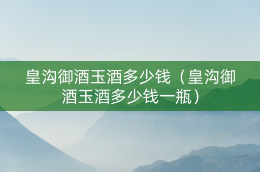 皇沟御酒玉酒多少钱（皇沟御酒玉酒多少钱一瓶）