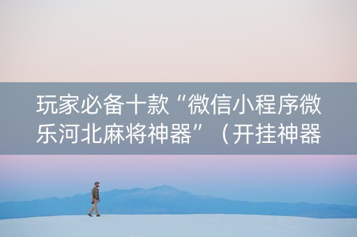 玩家必备十款“微信小程序微乐河北麻将神器”（开挂神器下载)