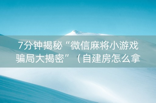 7分钟揭秘“微信麻将小游戏骗局大揭密”（自建房怎么拿好牌)