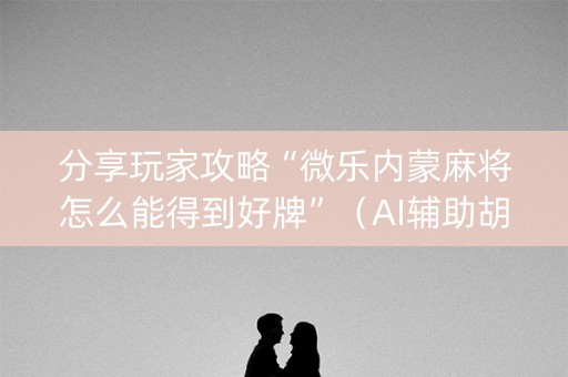 分享玩家攻略“微乐内蒙麻将怎么能得到好牌”（AI辅助胡牌规则)