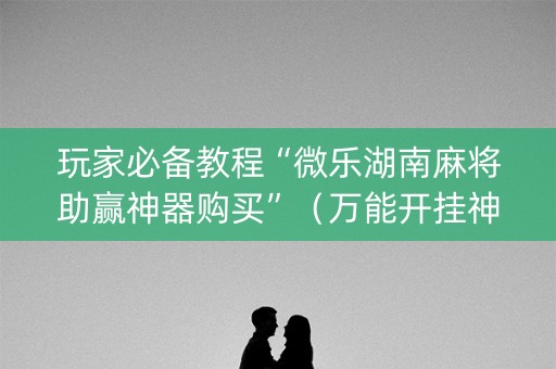 玩家必备教程“微乐湖南麻将助赢神器购买”（万能开挂神器)
