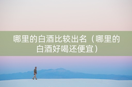 哪里的白酒比较出名（哪里的白酒好喝还便宜）