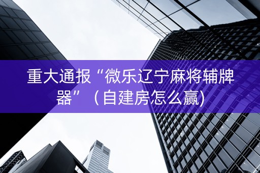 重大通报“微乐辽宁麻将辅牌器”（自建房怎么赢)