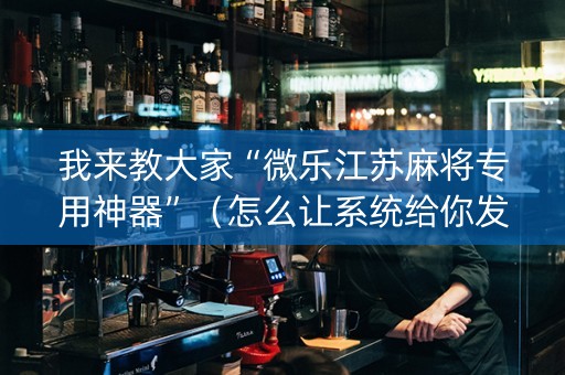 我来教大家“微乐江苏麻将专用神器”（怎么让系统给你发好牌)