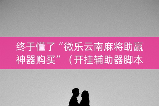 终于懂了“微乐云南麻将助赢神器购买”（开挂辅助器脚本)