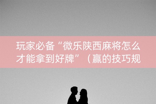 玩家必备“微乐陕西麻将怎么才能拿到好牌”（赢的技巧规律)