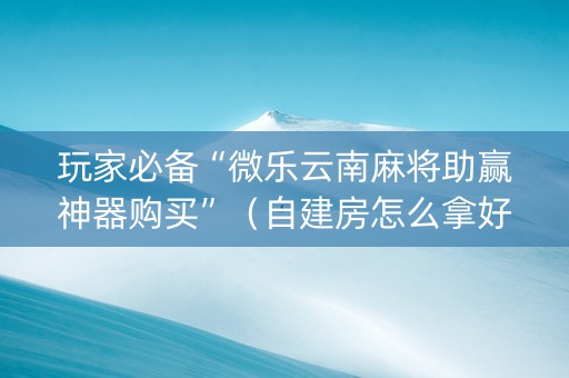 玩家必备“微乐云南麻将助赢神器购买”（自建房怎么拿好牌)