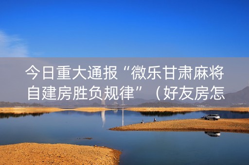 今日重大通报“微乐甘肃麻将自建房胜负规律”（好友房怎么才能赢)