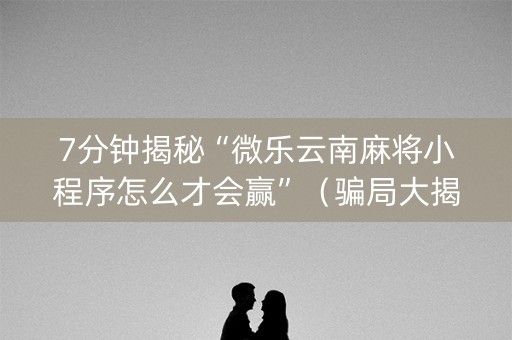 7分钟揭秘“微乐云南麻将小程序怎么才会赢”（骗局大揭秘)
