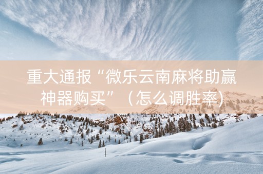 重大通报“微乐云南麻将助赢神器购买”（怎么调胜率)