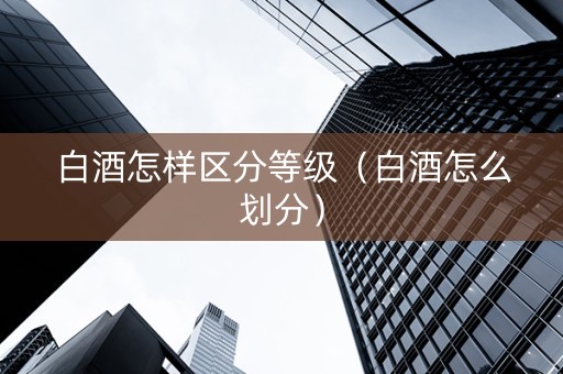 白酒怎样区分等级（白酒怎么划分）