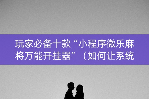 玩家必备十款“小程序微乐麻将万能开挂器”（如何让系统发好牌)