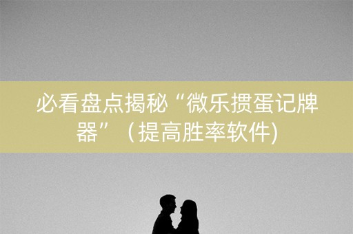 必看盘点揭秘“微乐掼蛋记牌器”（提高胜率软件)