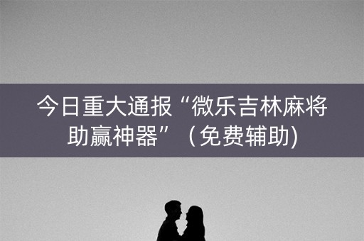 今日重大通报“微乐吉林麻将助赢神器”（免费辅助)
