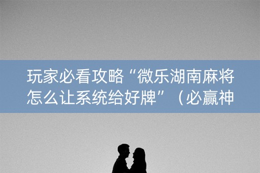 玩家必看攻略“微乐湖南麻将怎么让系统给好牌”（必赢神器辅助器)