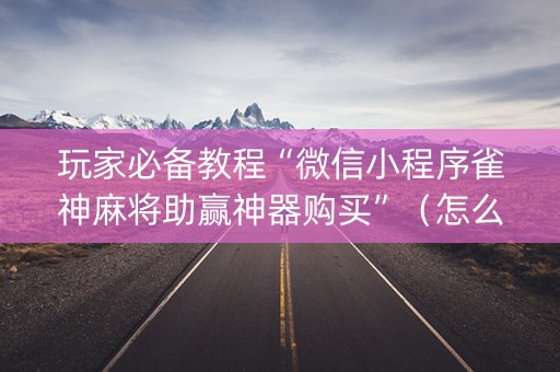 玩家必备教程“微信小程序雀神麻将助赢神器购买”（怎么能让牌好一点)